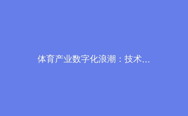 体育产业数字化浪潮：技术如何重塑赛事体验与商业生态