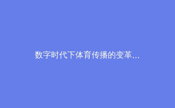 数字时代下体育传播的变革：从传统媒体到沉浸式体验的演进