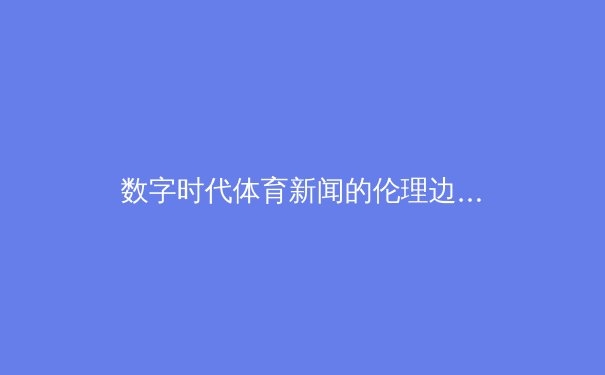 数字时代体育新闻的伦理边界：从指尖辉煌到内容责任的思考